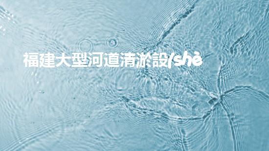 福建大型河道清淤設(shè)備河道清淤新技術(shù)如何改變水環(huán)境！